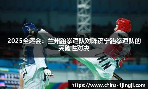2025全运会：兰州跆拳道队对阵济宁跆拳道队的突破性对决